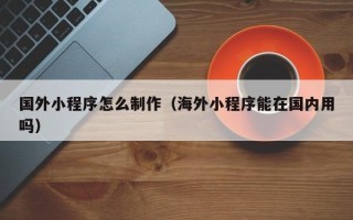 阿拉善盟国外小程序怎么制作（海外小程序能在国内用吗）