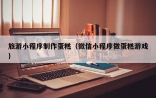阿拉善盟旅游小程序制作蛋糕（微信小程序做蛋糕游戏）